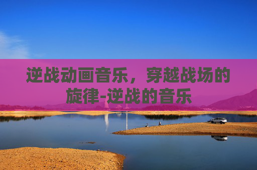 逆战动画音乐，穿越战场的旋律-逆战的音乐