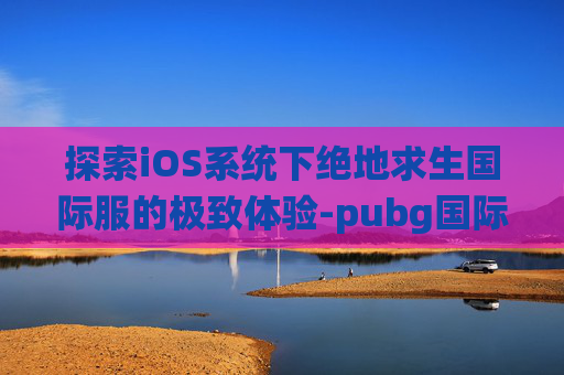 探索iOS系统下绝地求生国际服的极致体验-pubg国际服iphone下载