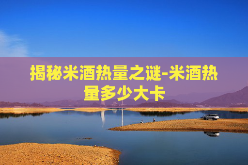揭秘米酒热量之谜-米酒热量多少大卡