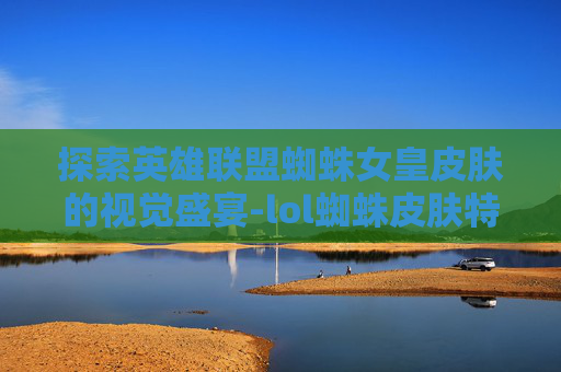 探索英雄联盟蜘蛛女皇皮肤的视觉盛宴-lol蜘蛛皮肤特效哪个好看