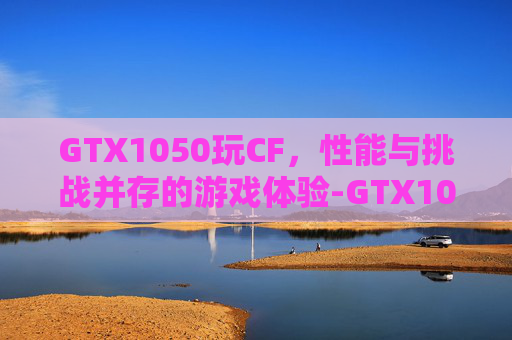 GTX1050玩CF，性能与挑战并存的游戏体验-GTX1050玩CF需要什么设置