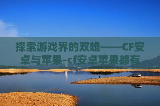探索游戏界的双雄——CF安卓与苹果-cf安卓苹果都有号可以转嘛