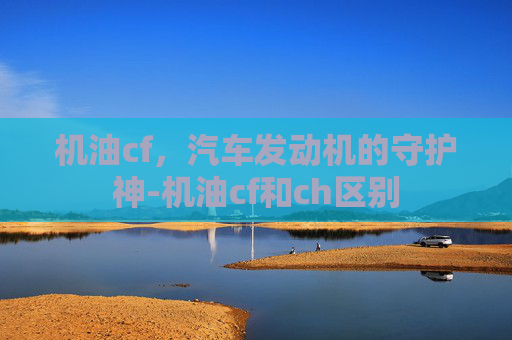 机油cf，汽车发动机的守护神-机油cf和ch区别