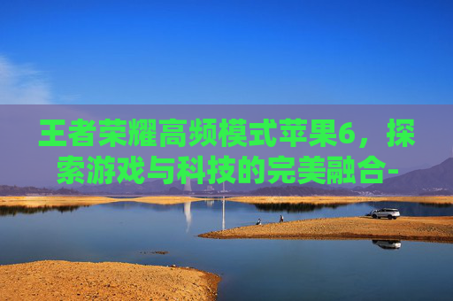 王者荣耀高频模式苹果6，探索游戏与科技的完美融合-王者荣耀高频模式苹果6怎么开