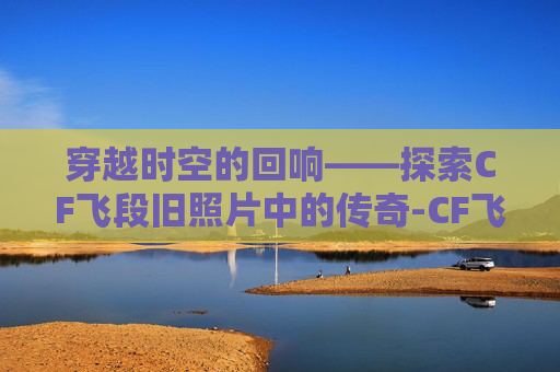 穿越时空的回响——探索CF飞段旧照片中的传奇-CF飞段