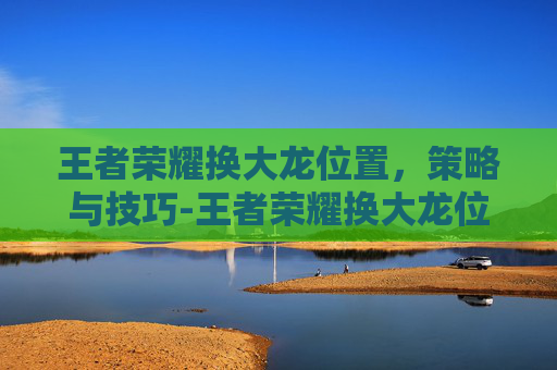王者荣耀换大龙位置，策略与技巧-王者荣耀换大龙位置教程
