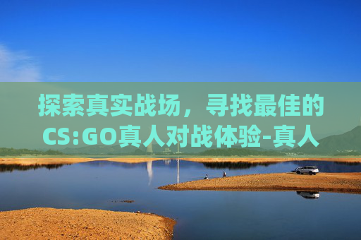 探索真实战场，寻找最佳的CS:GO真人对战体验-真人csgo实战视频