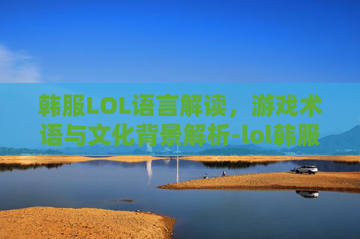 韩服LOL语言解读，游戏术语与文化背景解析-lol韩服语音
