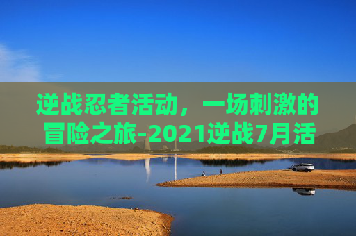 逆战忍者活动，一场刺激的冒险之旅-2021逆战7月活动