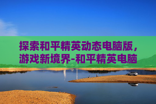 探索和平精英动态电脑版，游戏新境界-和平精英电脑画面怎么设置最好