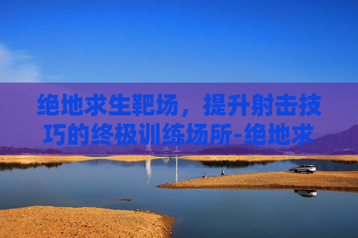 绝地求生靶场，提升射击技巧的终极训练场所-绝地求生靶场在哪里