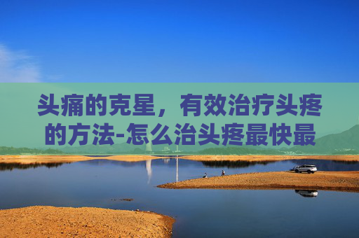 头痛的克星，有效治疗头疼的方法-怎么治头疼最快最有效