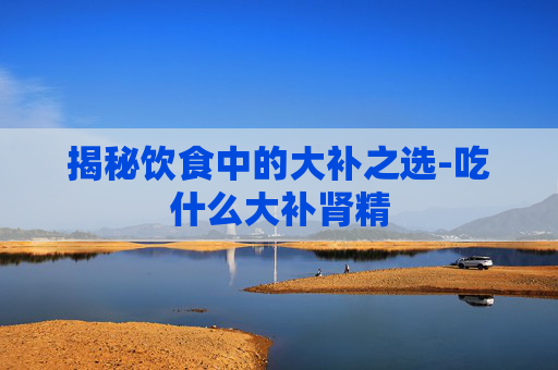 揭秘饮食中的大补之选-吃什么大补肾精