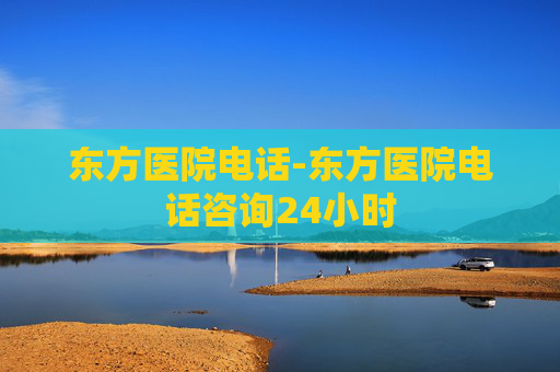 东方医院电话-东方医院电话咨询24小时