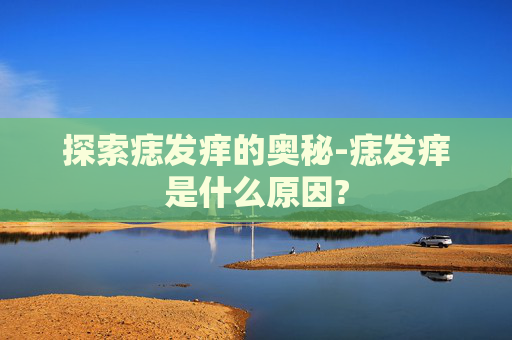 探索痣发痒的奥秘-痣发痒是什么原因?