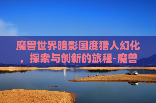 魔兽世界暗影国度猎人幻化，探索与创新的旅程-魔兽世界暗影国度猎人幻化推荐