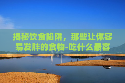 揭秘饮食陷阱，那些让你容易发胖的食物-吃什么最容易胖得快