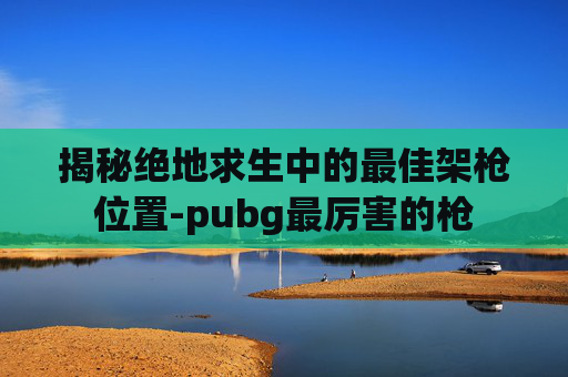 揭秘绝地求生中的最佳架枪位置-pubg最厉害的枪