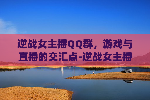 逆战女主播QQ群，游戏与直播的交汇点-逆战女主播qq群名字
