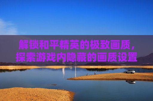 解锁和平精英的极致画质，探索游戏内隐藏的画质设置-和平精英怎么可以解锁画质模式