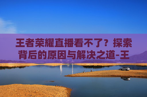 王者荣耀直播看不了？探索背后的原因与解决之道-王者荣耀直播看不了怎么回事