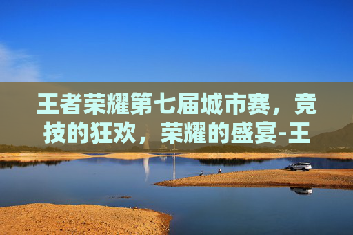 王者荣耀第七届城市赛，竞技的狂欢，荣耀的盛宴-王者荣耀第七届全国大赛