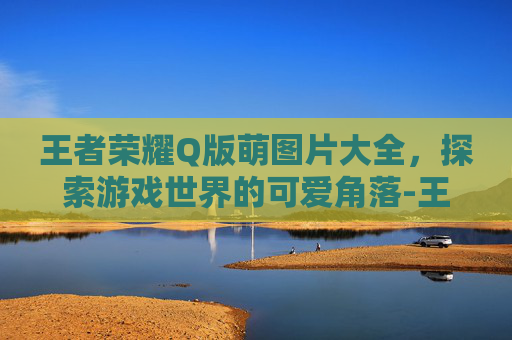 王者荣耀Q版萌图片大全，探索游戏世界的可爱角落-王者荣耀Q版萌图