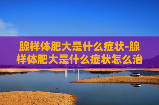 腺样体肥大是什么症状-腺样体肥大是什么症状怎么治疗