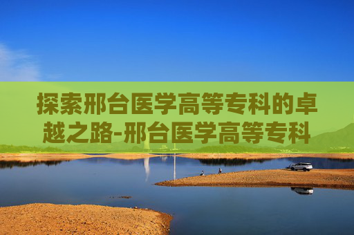 探索邢台医学高等专科的卓越之路-邢台医学高等专科学校怎么样