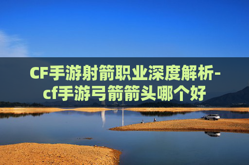 CF手游射箭职业深度解析-cf手游弓箭箭头哪个好