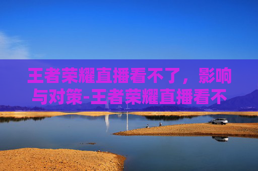 王者荣耀直播看不了，影响与对策-王者荣耀直播看不了视频