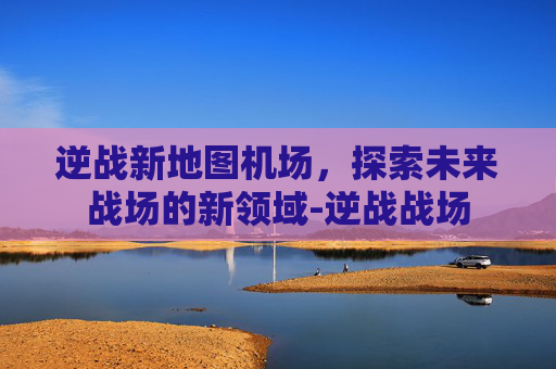 逆战新地图机场，探索未来战场的新领域-逆战战场