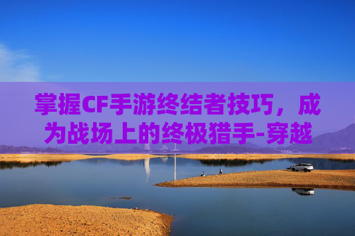掌握CF手游终结者技巧，成为战场上的终极猎手-穿越火线终结者怎么玩