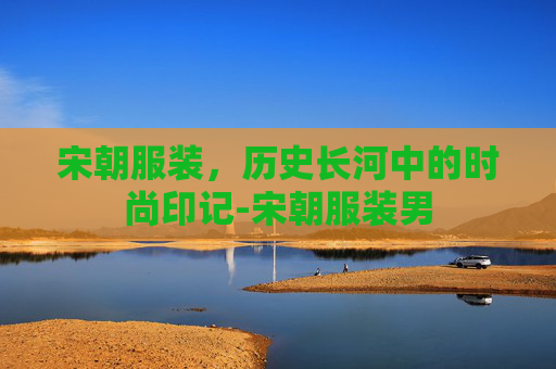 宋朝服装，历史长河中的时尚印记-宋朝服装男