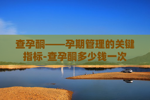 查孕酮——孕期管理的关键指标-查孕酮多少钱一次