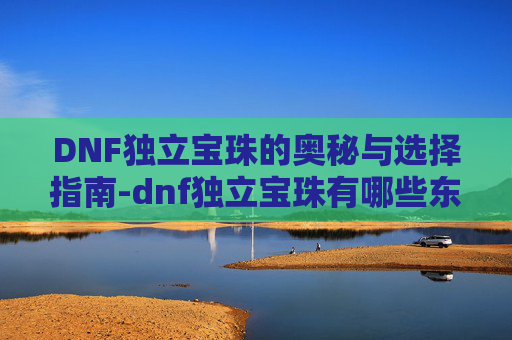 DNF独立宝珠的奥秘与选择指南-dnf独立宝珠有哪些东西