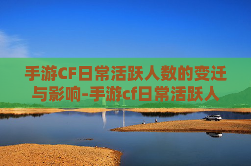 手游CF日常活跃人数的变迁与影响-手游cf日常活跃人数是多少