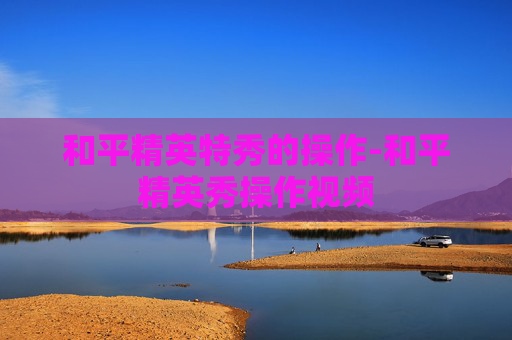 和平精英特秀的操作-和平精英秀操作视频