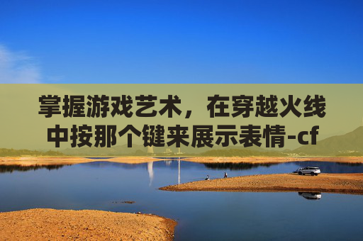 掌握游戏艺术，在穿越火线中按那个键来展示表情-cf角色表情怎么按出来