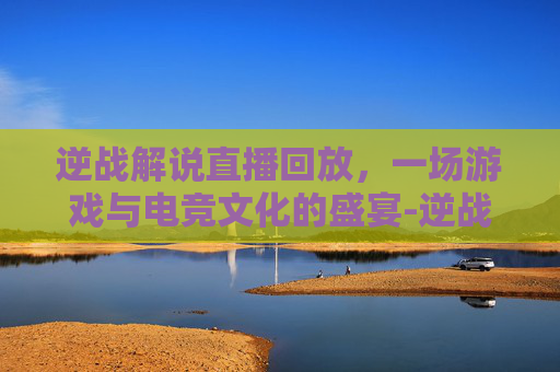 逆战解说直播回放，一场游戏与电竞文化的盛宴-逆战解说直播回放视频