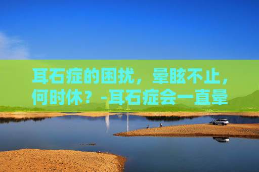 耳石症的困扰，晕眩不止，何时休？-耳石症会一直晕吗?