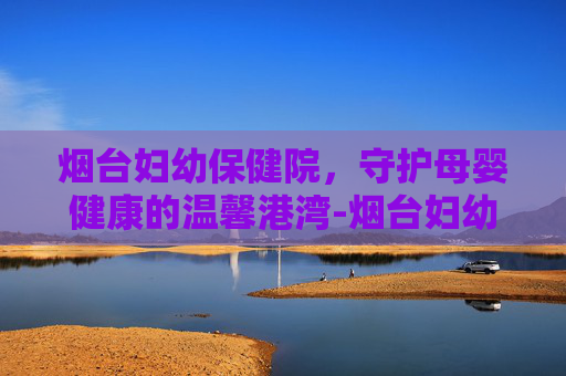烟台妇幼保健院，守护母婴健康的温馨港湾-烟台妇幼保健院地址在哪