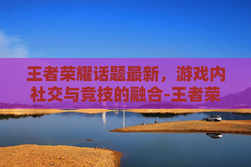 王者荣耀话题最新，游戏内社交与竞技的融合-王者荣耀热门话题