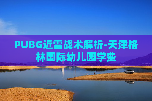 PUBG近雷战术解析-天津格林国际幼儿园学费