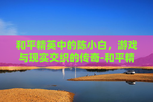 和平精英中的陈小白，游戏与现实交织的传奇-和平精英小陈主播视频