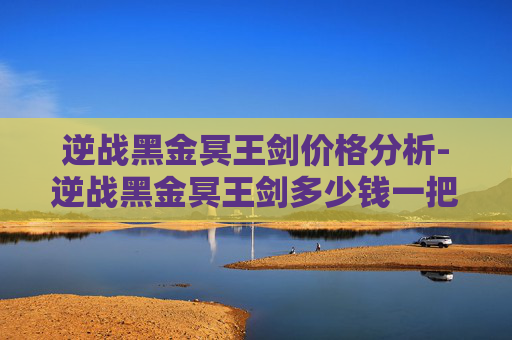 逆战黑金冥王剑价格分析-逆战黑金冥王剑多少钱一把啊