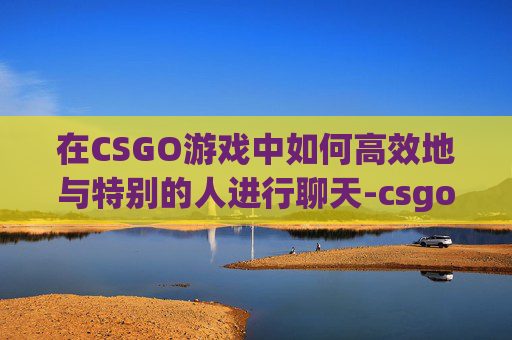 在CSGO游戏中如何高效地与特别的人进行聊天-csgo聊天怎么艾特别人