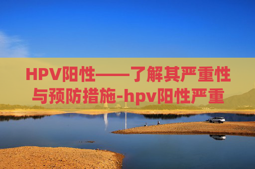 HPV阳性——了解其严重性与预防措施-hpv阳性严重吗,能治好吗