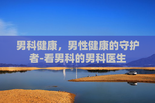 男科健康，男性健康的守护者-看男科的男科医生