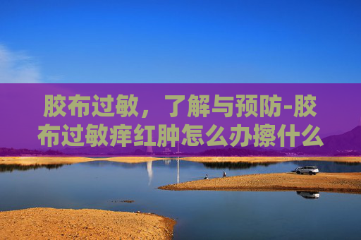 胶布过敏，了解与预防-胶布过敏痒红肿怎么办擦什么药
